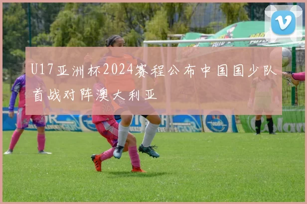 U17亚洲杯2024赛程公布中国国少队首战对阵澳大利亚