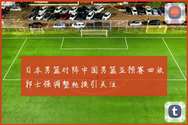 日本男篮对阵中国男篮亚预赛回放郭士强调整轮换引关注