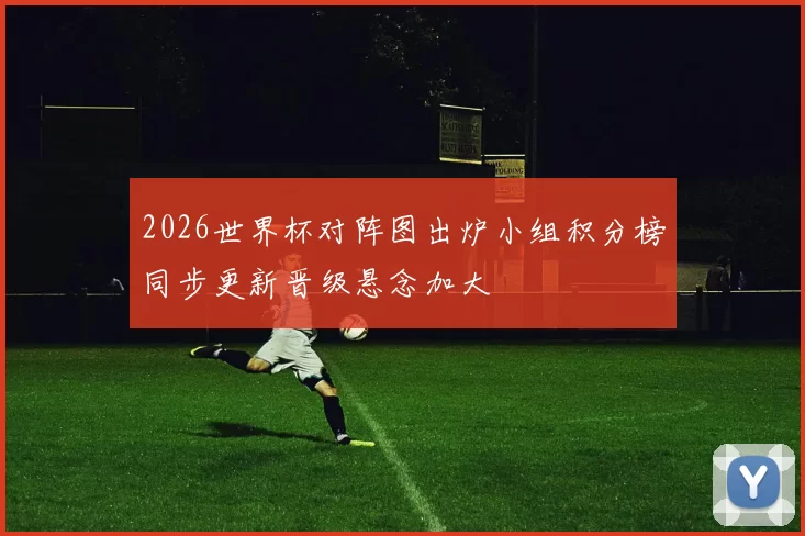 2026世界杯对阵图出炉小组积分榜同步更新晋级悬念加大