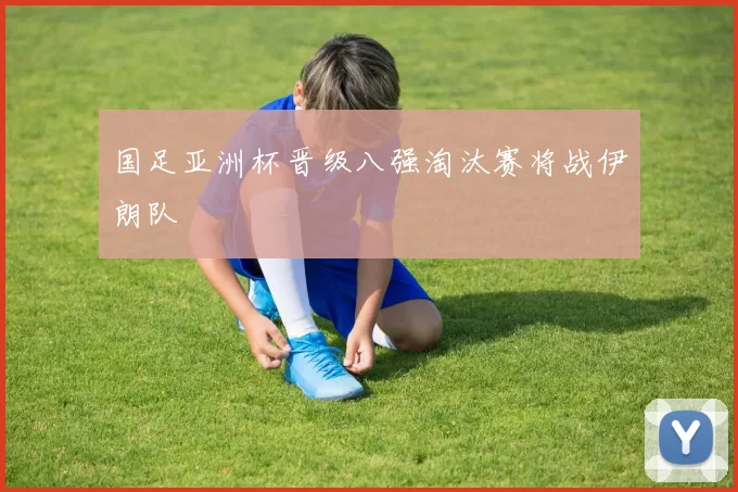 国足亚洲杯晋级八强淘汰赛将战伊朗队